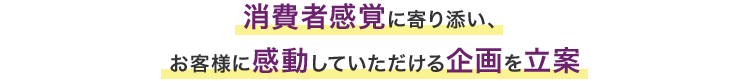 消費者感覚に寄り添い、お客様に感動していただける企画を立案