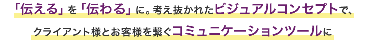 伝える」を「伝わる」に。考え抜かれたビジュアルコンセプトで、クライアント様とお客様を繋ぐコミュニケーションツールに