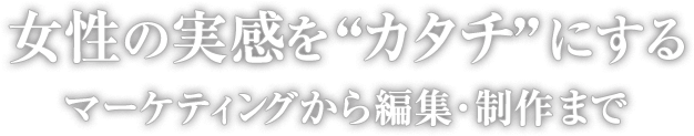 女性の実感を“カタチ”にする -マーケティングから編集・制作まで-