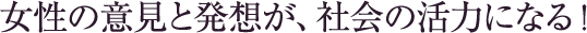 女性の意見と発想が、社会の活力になる！