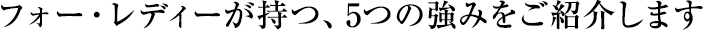 フォー・レディーが持つ、5つの強みをご紹介します