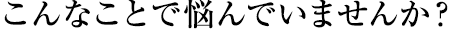 こんなことで悩んでいませんか？